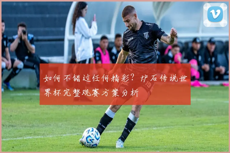 如何不错过任何精彩？炉石传说世界杯完整观赛方案分析