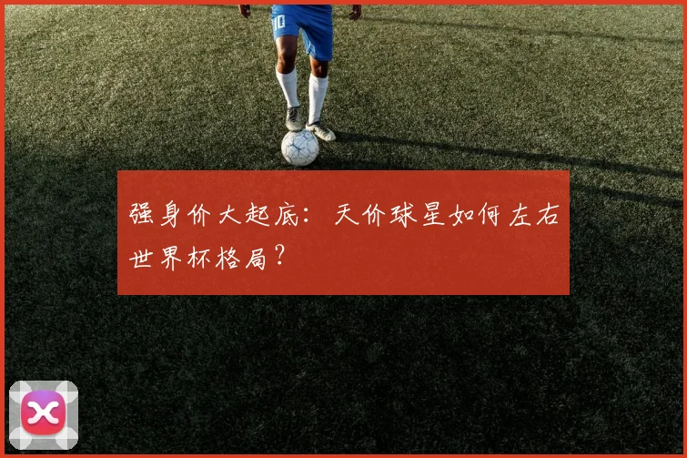 强身价大起底：天价球星如何左右世界杯格局？