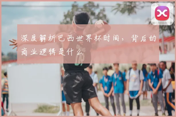 深度解析巴西世界杯时间,背后的商业逻辑是什么
