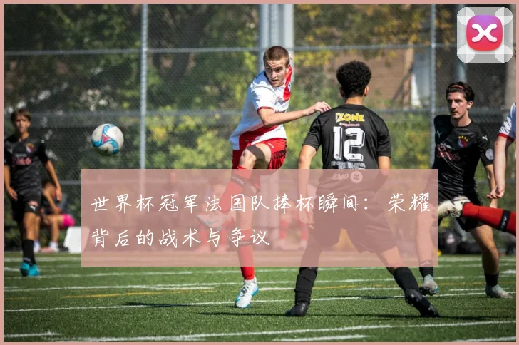 世界杯冠军法国队捧杯瞬间：荣耀背后的战术与争议
