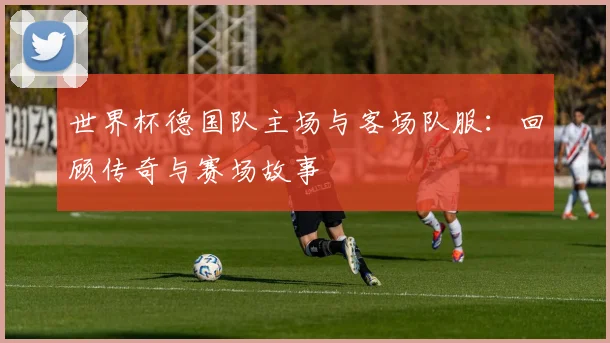 世界杯德国队主场与客场队服：回顾传奇与赛场故事