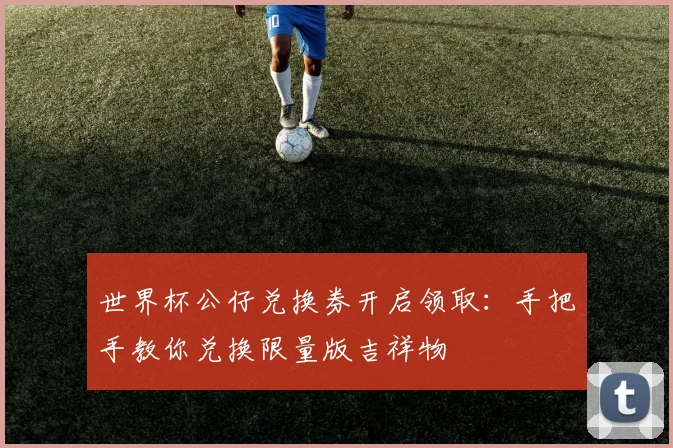 世界杯公仔兑换券开启领取:手把手教你兑换限量版吉祥物