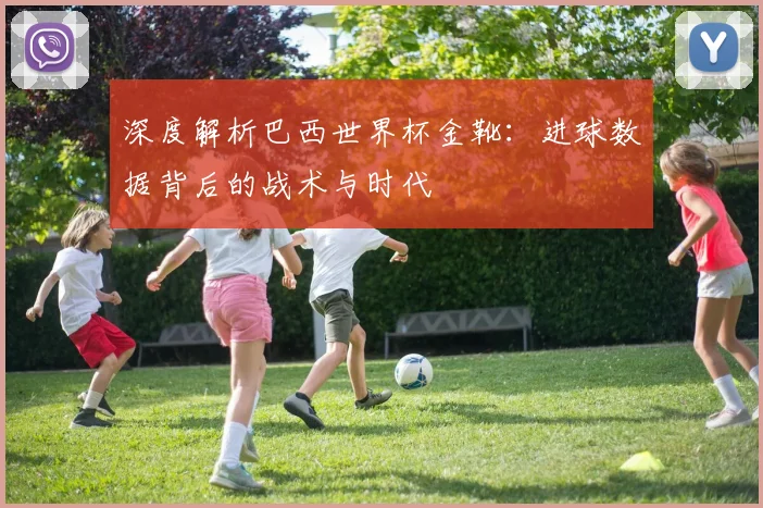 深度解析巴西世界杯金靴:进球数据背后的战术与时代