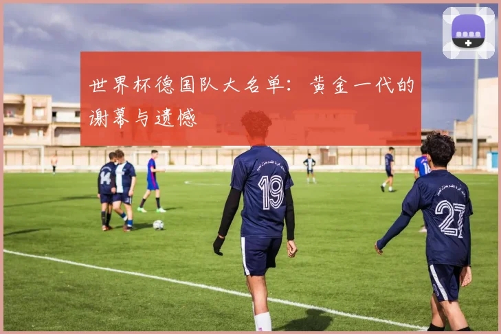 世界杯德国队大名单：黄金一代的谢幕与遗憾