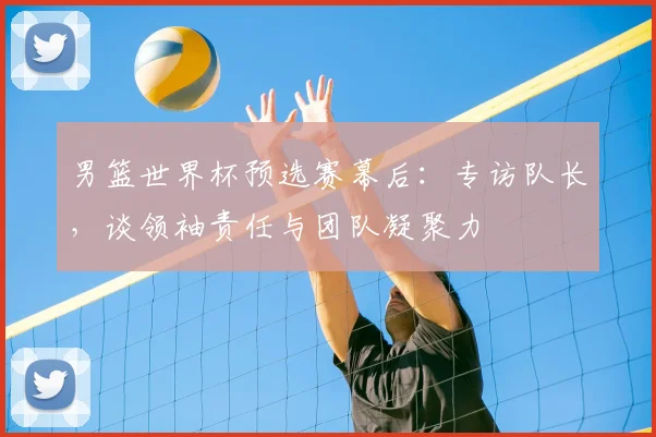 男篮世界杯预选赛幕后:专访队长,谈领袖责任与团队凝聚力