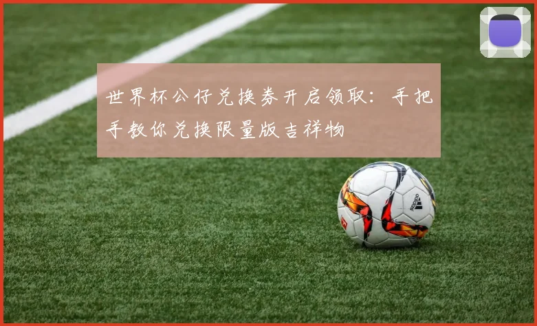 世界杯公仔兑换券开启领取:手把手教你兑换限量版吉祥物
